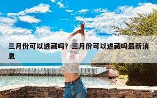 三月份可以进藏吗？三月份可以进藏吗最新消息