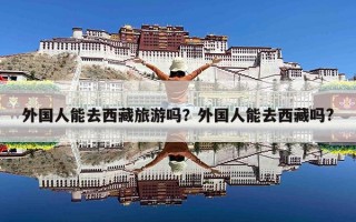 外国人能去西藏旅游吗？外国人能去西藏吗?