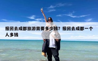 报团去成都旅游需要多少钱？报团去成都一个人多钱