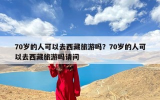 70岁的人可以去西藏旅游吗？70岁的人可以去西藏旅游吗请问