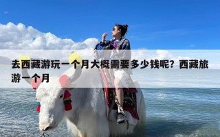 去西藏游玩一个月大概需要多少钱呢？西藏旅游一个月