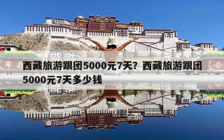 西藏旅游跟团5000元7天？西藏旅游跟团5000元7天多少钱