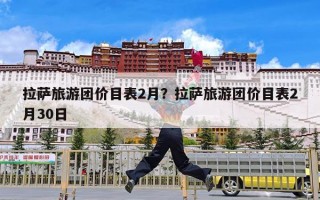 拉萨旅游团价目表2月？拉萨旅游团价目表2月30日