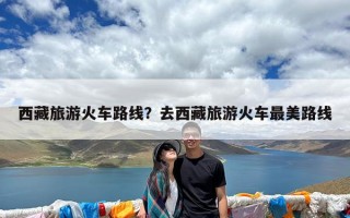 西藏旅游火车路线？去西藏旅游火车最美路线