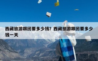 西藏旅游跟团要多少钱？西藏旅游跟团要多少钱一天