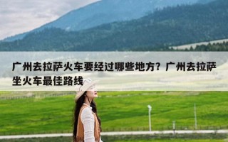 广州去拉萨火车要经过哪些地方？广州去拉萨坐火车最佳路线