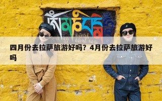 四月份去拉萨旅游好吗？4月份去拉萨旅游好吗