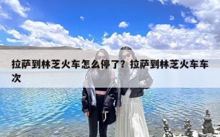 拉萨到林芝火车怎么停了？拉萨到林芝火车车次