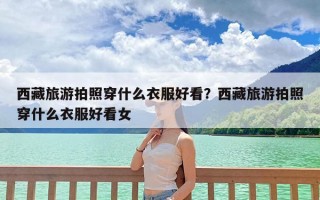 西藏旅游拍照穿什么衣服好看？西藏旅游拍照穿什么衣服好看女