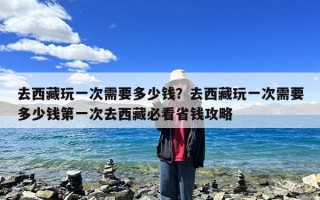 去西藏玩一次需要多少钱？去西藏玩一次需要多少钱第一次去西藏必看省钱攻略