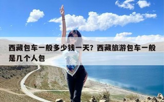 西藏包车一般多少钱一天？西藏旅游包车一般是几个人包