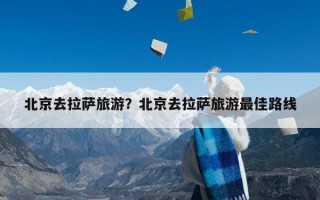 北京去拉萨旅游？北京去拉萨旅游最佳路线