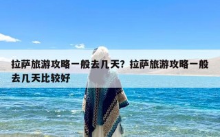 拉萨旅游攻略一般去几天？拉萨旅游攻略一般去几天比较好