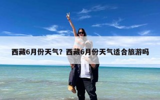 西藏6月份天气？西藏6月份天气适合旅游吗