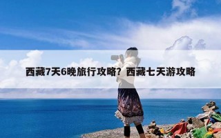 西藏7天6晚旅行攻略？西藏七天游攻略