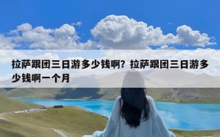 拉萨跟团三日游多少钱啊？拉萨跟团三日游多少钱啊一个月