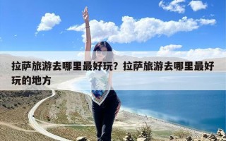 拉萨旅游去哪里最好玩？拉萨旅游去哪里最好玩的地方