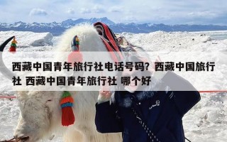 西藏中国青年旅行社电话号码？西藏中国旅行社 西藏中国青年旅行社 哪个好