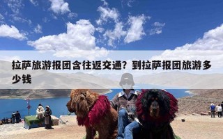 拉萨旅游报团含往返交通？到拉萨报团旅游多少钱