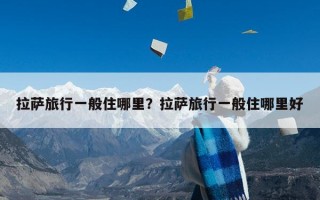 拉萨旅行一般住哪里？拉萨旅行一般住哪里好