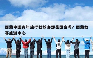 西藏中国青年旅行社散客部是国企吗？西藏散客旅游中心