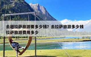 去趟拉萨旅游要多少钱？去拉萨旅游多少钱 拉萨旅游费用多少