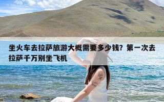 坐火车去拉萨旅游大概需要多少钱？第一次去拉萨千万别坐飞机