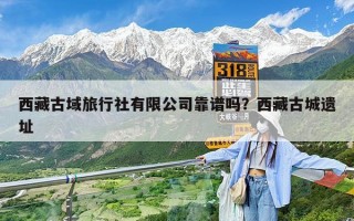 西藏古域旅行社有限公司靠谱吗？西藏古城遗址