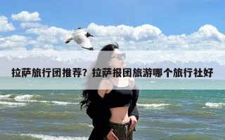 拉萨旅行团推荐？拉萨报团旅游哪个旅行社好