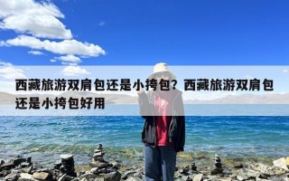 西藏旅游双肩包还是小挎包？西藏旅游双肩包还是小挎包好用