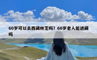 60岁可以去西藏林芝吗？60岁老人能进藏吗