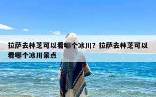 拉萨去林芝可以看哪个冰川？拉萨去林芝可以看哪个冰川景点