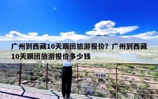 广州到西藏10天跟团旅游报价？广州到西藏10天跟团旅游报价多少钱