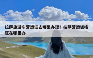 拉萨旅游车营运证去哪里办理？拉萨营运资格证在哪里办