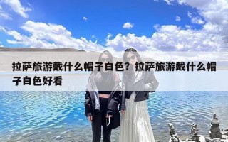 拉萨旅游戴什么帽子白色？拉萨旅游戴什么帽子白色好看
