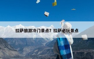 拉萨旅游冷门景点？拉萨必玩景点