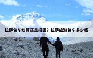 拉萨包车划算还是报团？拉萨旅游包车多少钱