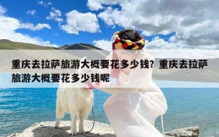 重庆去拉萨旅游大概要花多少钱？重庆去拉萨旅游大概要花多少钱呢