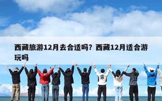 西藏旅游12月去合适吗？西藏12月适合游玩吗