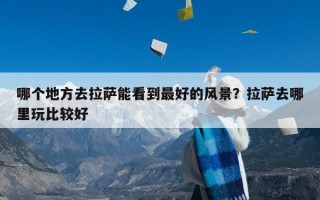 哪个地方去拉萨能看到最好的风景？拉萨去哪里玩比较好