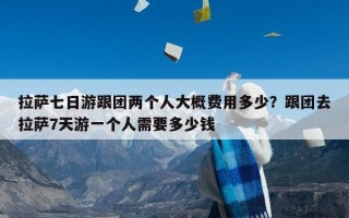 拉萨七日游跟团两个人大概费用多少？跟团去拉萨7天游一个人需要多少钱