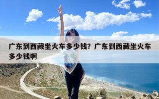 广东到西藏坐火车多少钱？广东到西藏坐火车多少钱啊