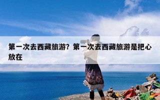 第一次去西藏旅游感觉如何？第一次去西藏旅游是把心放在西藏吗？