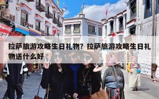 拉萨旅游攻略生日礼物？拉萨旅游攻略生日礼物送什么好