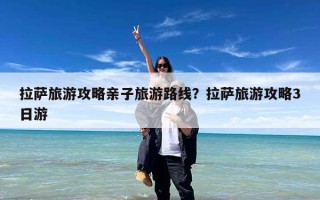 拉萨旅游攻略亲子旅游路线？拉萨旅游攻略3日游