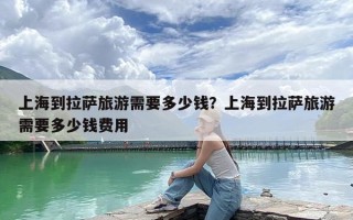 上海到拉萨旅游需要多少钱？上海到拉萨旅游需要多少钱费用