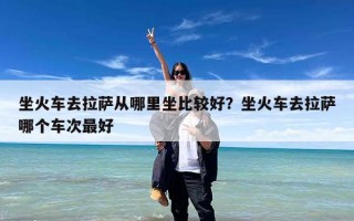 坐火车去拉萨从哪里坐比较好？坐火车去拉萨哪个车次最好