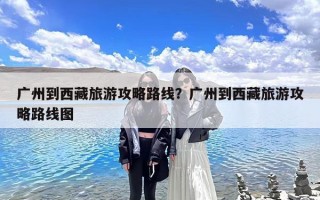 广州到西藏旅游攻略路线？广州到西藏旅游攻略路线图