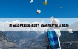 西藏经典旅游线路？西藏旅游景点线路