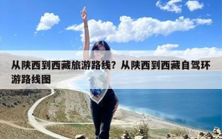从陕西到西藏旅游路线？从陕西到西藏自驾环游路线图